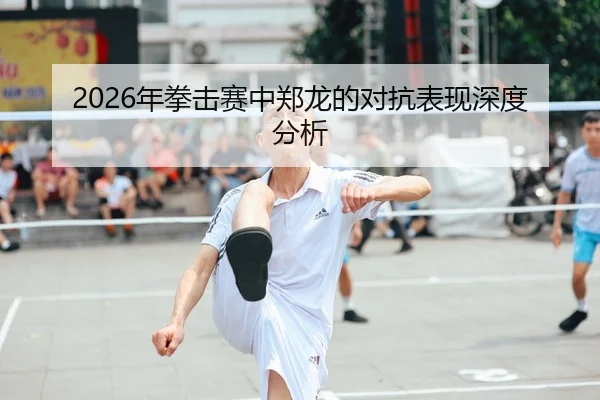 2026年拳击赛中郑龙的对抗表现深度分析