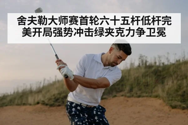舍夫勒大师赛首轮六十五杆低杆完美开局强势冲击绿夹克力争卫冕